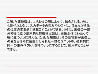 こうした諸特徴は、より上位の層によって、結合される。先に
も述べたように、入力データの歪みやシフトは、目立った特徴
の位置の変動を引き起こすことができる。さらに、画像の一部
分で役に立つ基本的な特徴検出器は、画像全体にわたって
役に立つように見える。こうした知識は、その受容野が画像上
の異なる場所に位置付けられた一群のユニットを、強制的に
同一の重みベクトルを持つようにすることで、応用することが
できる。
 