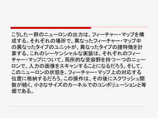 こうした一群のニューロンの出力は、フィーチャー・マップを構
成する。それぞれの場所で、異なったフィーチャー・マップ中
の異なったタイプのユニットが、異なったタイプの諸特徴を計
算する。これのシーケンシャルな実装は、それぞれのフィー
チャー・マップについて、局所的な受容野を持つ一つのニュー
ロンで、入力の画像をスキャンすることになるだろう。そして、
このニューロンの状態を、フィーチャー・マップ上の対応する
位置に格納するだろう。この操作は、その後にスクワッシュ関
数が続く、小さなサイズのカーネルでのコンボリューションと等
価である。
 