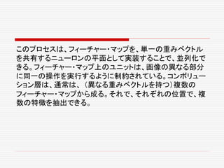 このプロセスは、フィーチャー・マップを、単一の重みベクトル
を共有するニューロンの平面として実装することで、並列化で
きる。フィーチャー・マップ上のユニットは、画像の異なる部分
に同一の操作を実行するように制約されている。コンボリュー
ション層は、通常は、 （異なる重みベクトルを持つ）複数の
フィーチャー・マップから成る。それで、それぞれの位置で、複
数の特徴を抽出できる。
 