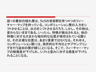 図１の最初の隠れ層は、5x5の受容野を持つ4つのフィー
チャー・マップを持っている。コンボリューション層の入力をシ
フトさせることは、出力をシフトさせるだろう。しかし、その他は、
変わらないままである。いったん、特徴が検出されると、他の
特徴に対する大まかな相対的な位置が保存されている限り
は、その正確な位置は、あまり重要ではなくなる。それゆえ、
コンボリューション層には、局所的な平均化とサブサンプリン
グを行う追加の層が続くことになる。そこで、フィーチャー・マッ
プの解像度が下げられ、シフトと歪みに対する感度が下げら
れることになる。
 