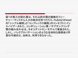 図１の第三の隠れ層は、それ以前の層の複数のフィー
チャー・マップから入力の結合を持つだろう。HubelとWiesel
の「シンプル細胞」と「コンプレックス細胞」のコンセプトにイン
スパイアーされた、コンボリューション層／サブサンプリング
層の組み合わせは、ネオコグニトロン・モデルで実装された。
しかし、バックプロパゲーションのような全体的な教師あり学
習の手続きは、当時は、利用できなかった。
 