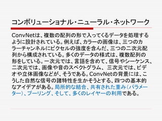 コンボリューショナル・ニューラル・ネットワーク
ConvNetは、複数の配列の形で入ってくるデータを処理する
ように設計されている。例えば、カラーの画像は、三つのカ
ラーチャンネルにピクセルの強度を含んだ、三つの二次元配
列から構成されている。多くのデータの様式は、複数配列の
形をしている。一次元では、言語を含めて、信号やシーケンス、
二次元では、画像や音のスペクトグラム、 三次元では、ビデ
オや立体画像などが、そうである。ConvNetの背景には、こ
うした自然な信号の諸特性を生かそうとする、四つの基本的
なアイデアがある。局所的な結合、共有された重み（パラメー
ター）、プーリング、そして、多くのレイヤーの利用である。
 