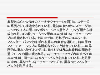 典型的なConvNetのアーキテクチャー（次図）は、ステージ
の系列として構造化されている。最初の幾つかのステージは、
二つのタイプの層、コンボリューション層とプーリング層から構
成される。コンボリューション層のユニットはフィーチャー・マッ
プに組織されている。その中では、それぞれのユニットは、
フィルター・バンクと呼ばれる重みの集合を通じて、前の層の
フィーチャー・マップの局所的なパッチと結合している。この局
所的に重みづけられた和は、ReLUのような非線形の関数を
通じて、次の層に渡される。フィーチャー・マップ内のすべての
ユニットは、同一のフィルター・バンクを共有している。ある層
の中の、異なったフィーチャー・マップは、異なったフィルター・
バンクを利用する。
 