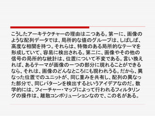 こうしたアーキテクチャーの理由は二つある。第一に、画像の
ような配列データでは、局所的な値のグループは、しばしば、
高度な相関を持つ。それらは、特徴のある局所的なテーマを
形成していて、容易に検出される。第二に、画像やその他の
信号の局所的な統計は、位置について不変である。言い換え
れば、あるテーマが画像の一つの部分に現れることができる
なら、それは、画像のどんなところにも現われうる。だから、異
なった位置でのユニットが、同じ重みを共有し、配列の異なっ
た部分で、同じパターンを検出するというアイデアなのだ。数
学的には、フィーチャー・マップによって行われるフィルタリン
グの操作は、離散コンボリューションなので、この名がある。
 