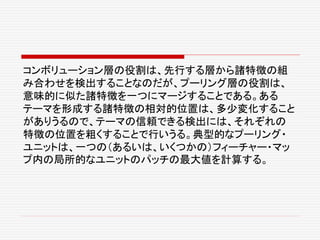 コンボリューション層の役割は、先行する層から諸特徴の組
み合わせを検出することなのだが、プーリング層の役割は、
意味的に似た諸特徴を一つにマージすることである。ある
テーマを形成する諸特徴の相対的位置は、多少変化すること
がありうるので、テーマの信頼できる検出には、それぞれの
特徴の位置を粗くすることで行いうる。典型的なプーリング・
ユニットは、一つの（あるいは、いくつかの）フィーチャー・マッ
プ内の局所的なユニットのパッチの最大値を計算する。
 