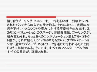 隣り合うプーリング・ユニットは、一行あるいは一列以上シフト
されたパッチからの入力を受け取る。それによって、表現の次
元を下げ、小さなシフトや歪みに対する不変性を生み出す。2,
3のコンボリューションのステージ、非線形関数、プーリングが、
積み重ねられ、もっと多くのコンボリューション層とフル・コネク
ト層が、それに続く。ConvNetの勾配のバックプロパゲーショ
ンは、通常のディープ・ネットワークを通じて行われるものと同
じように単純である。そこでは、すべてのフィルター・バンクの
すべての重みが、訓練される。
 