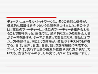 ディープ・ニューラル・ネットワークは、多くの自然な信号が、
構成的な階層性を持つという性質を見つけ出した。その中で
は、高位のフィーチャーは、低位のフィーチャーを組み合わせ
ることで獲得される。画像では、局所的なエッジの組み合わせ
がテーマを形作り、テーマが集まって部品になり、部品はオブ
ジェクトを形作る。同じような階層が、発話やテキストにも存在
する。音は、音声、音素、音節、語、文を階層的に構成する。
プーリングは、先行する層の要素が位置や現れ方が異なって
いても、表現がほんの少ししか変化しないことを可能にする。
 