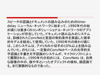 スピーチの認識とドキュメントの読み込みのためのtime-
delay ニューラル・ネットワークに始まって、1990年代の始
め頃には数多くのコンボリューショナル・ネットワークのアプリ
ケーションが存在していた。ドキュメント読み込みのシステム
は、訓練されたConvNetと言語の制約条件を実装した確率
的モデルを結合して使用していた。1990年代の終わり頃に
は、このシステムは、アメリカの小切手の10%以上を読み込
んでいた。のちには、一定数のConvNetベースの光学的文
字認識と手書き文字認識のシステムが、マイクロソフトによっ
て展開された。1990年代の初めには、 ConvNets は、自然
な画像の中の、顔や手といったオブジェクトの検知、顔認識で
も、まだ実験的なものであった。
 