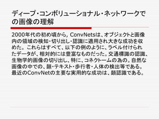 ディープ・コンボリューショナル・ネットワークで
の画像の理解
2000年代の初め頃から, ConvNetsは、オブジェクトと画像
内の領域の検知・切り出し・認識に適用され大きな成功を収
めた。 これらはすべて、以下の例のように、ラベル付けられ
たデータが、相対的には豊富なものだった。交通標識の認識、
生物学的画像の切り出し、特に、コネクトームの為の。自然な
画像の中での、顔・テキスト・歩行者・人体の検出等である。
最近のConvNetの主要な実用的な成功は、顔認識である。
 