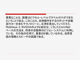 重要なことは、画像はピクセル・レベルでラベル付けができる
ということである。このことは、自律動作をするロボットや自動
走行カーを含むテクノロジーに、応用を見出していくだろう。
Mobileye と NVIDIAのような会社は、こうしたConvNet
ベースの方法を、将来の自動車のビジョン・システムに利用し
ている。 その他の応用で、重要さを増しているのは、自然言
語の理解とスピーチの認識である。
 