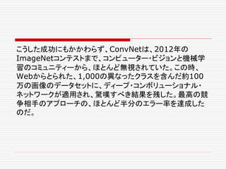 こうした成功にもかかわらず、ConvNetは、2012年の
ImageNetコンテストまで、コンピューター・ビジョンと機械学
習のコミュニティーから、ほとんど無視されていた。この時、
Webからとられた、1,000の異なったクラスを含んだ約100
万の画像のデータセットに、ディープ・コンボリューショナル・
ネットワークが適用され、驚嘆すべき結果を残した。最高の競
争相手のアプローチの、ほとんど半分のエラー率を達成した
のだ。
 