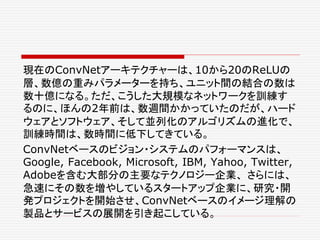 現在のConvNetアーキテクチャーは、10から20のReLUの
層、数億の重みパラメーターを持ち、ユニット間の結合の数は
数十億になる。ただ、こうした大規模なネットワークを訓練す
るのに、ほんの2年前は、数週間かかっていたのだが、ハード
ウェアとソフトウェア、そして並列化のアルゴリズムの進化で、
訓練時間は、数時間に低下してきている。
ConvNetベースのビジョン・システムのパフォーマンスは、
Google, Facebook, Microsoft, IBM, Yahoo, Twitter,
Adobeを含む大部分の主要なテクノロジー企業、 さらには、
急速にその数を増やしているスタートアップ企業に、研究・開
発プロジェクトを開始させ、ConvNetベースのイメージ理解の
製品とサービスの展開を引き起こしている。
 