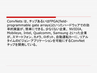 ConvNets は、チップあるいはFPGA(field-
programmable gate arrays)といったハードウェアでの効
率的実装が、簡単にできる。少なくない企業、 NVIDIA,
Mobileye, Intel, Qualcomm, Samsung といった企業
が、スマートフォン、カメラ、ロボット、自動運転カーに、リアル
タイムのビジョン・アプリケーションを可能にするConvNet
チップを開発している。
 