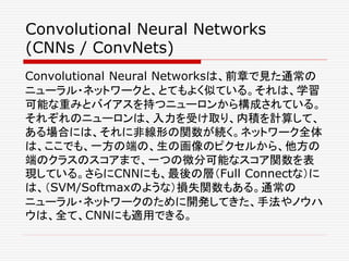 Convolutional Neural Networks
(CNNs / ConvNets)
Convolutional Neural Networksは、前章で見た通常の
ニューラル・ネットワークと、とてもよく似ている。それは、学習
可能な重みとバイアスを持つニューロンから構成されている。
それぞれのニューロンは、入力を受け取り、内積を計算して、
ある場合には、それに非線形の関数が続く。ネットワーク全体
は、ここでも、一方の端の、生の画像のピクセルから、他方の
端のクラスのスコアまで、一つの微分可能なスコア関数を表
現している。さらにCNNにも、最後の層（Full Connectな）に
は、（SVM/Softmaxのような）損失関数もある。通常の
ニューラル・ネットワークのために開発してきた、手法やノウハ
ウは、全て、CNNにも適用できる。
 