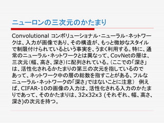 ニューロンの三次元のかたまり
Convolutional コンボリューショナル・ニューラル・ネットワー
クは、入力が画像であり、その構造が、もっと微妙なスタイル
で制限付けられているという事実を、うまく利用する。特に、通
常のニューラル・ネットワークとは異なって、CovNetの層は、
三次元（幅、高さ、深さ）に配列されている。（ここでの「深さ」
は、活性化されるかたまりの第三の次元を指しているので
あって、ネットワーク中の層の総数を指すことがある、フルな
ニューラル・ネットワークの「深さ」ではないことに注意） 例え
ば、CIFAR-10の画像の入力は、活性化される入力のかたま
りであって、そのかたまりは、32x32x3 (それぞれ、幅、高さ、
深さ)の次元を持つ。
 