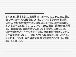 すぐあとに見るように、ある層のニューロンは、その前の層の
全てのニューロンと結合している、フル・コネクテッドとは異
なって、その前の層の小さな領域のニューロンとのみ結合し
ているだけである。さらに、CIFAR-10の場合、最終の出力層
は、 1x1x10の次元を持つことになるだろう。なぜならば、
ConvNetのアーキテクチャーでは、全画面の情報を、クラス
ごとの得点からなる、一つのベクトルに還元するからである。
ここでは、それは、深さの次元に沿って配列されている。次の
図を見て欲しい。
 