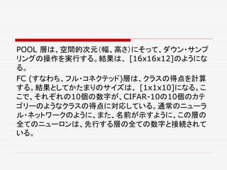 POOL 層は、空間的次元（幅、高さ）にそって、ダウン・サンプ
リングの操作を実行する。結果は、 [16x16x12]のようにな
る。
FC (すなわち、フル・コネクテッド)層は、クラスの得点を計算
する。結果としてかたまりのサイズは、 [1x1x10]になる。こ
こで、それぞれの10個の数字が、CIFAR-10の10個のカテ
ゴリーのようなクラスの得点に対応している。通常のニューラ
ル・ネットワークのように、また、名前が示すように、この層の
全てのニューロンは、先行する層の全ての数字と接続されて
いる。
 