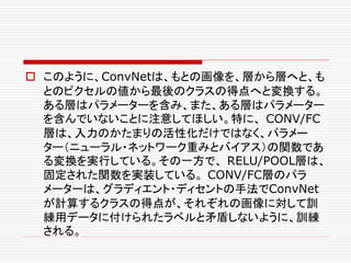  このように、ConvNetは、もとの画像を、層から層へと、も
とのピクセルの値から最後のクラスの得点へと変換する。
ある層はパラメーターを含み、また、ある層はパラメーター
を含んでいないことに注意してほしい。特に、 CONV/FC
層は、入力のかたまりの活性化だけではなく、パラメー
ター（ニューラル・ネットワーク重みとバイアス）の関数であ
る変換を実行している。その一方で、 RELU/POOL層は、
固定された関数を実装している。 CONV/FC層のパラ
メーターは、グラディエント・ディセントの手法でConvNet
が計算するクラスの得点が、それぞれの画像に対して訓
練用データに付けられたラベルと矛盾しないように、訓練
される。
 