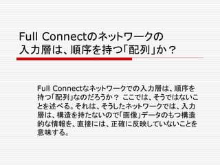 Full Connectのネットワークの
入力層は、順序を持つ「配列」か？
Full Connectなネットワークでの入力層は、順序を
持つ「配列」なのだろうか？ ここでは、そうではないこ
とを述べる。それは、そうしたネットワークでは、入力
層は、構造を持たないので「画像」データのもつ構造
的な情報を、直接には、正確に反映していないことを
意味する。
 