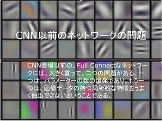 CNN以前のネットワークの問題
CNN登場以前の、Full Connectなネットワー
クには、大きく言って、二つの問題がある。一
つは、パラメーターの数の爆発であり、もう一
つは、画像データの持つ局所的な特徴をうま
く抽出できないということである。
 
