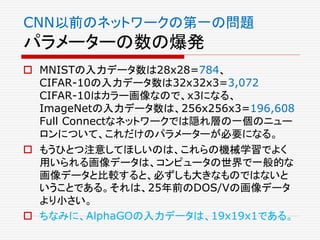 CNN以前のネットワークの第一の問題
パラメーターの数の爆発
 MNISTの入力データ数は28x28=784、
CIFAR-10の入力データ数は32x32x3=3,072
CIFAR-10はカラー画像なので、x3になる、
ImageNetの入力データ数は、256x256x3=196,608
Full Connectなネットワークでは隠れ層の一個のニュー
ロンについて、これだけのパラメーターが必要になる。
 もうひとつ注意してほしいのは、これらの機械学習でよく
用いられる画像データは、コンピュータの世界で一般的な
画像データと比較すると、必ずしも大きなものではないと
いうことである。それは、25年前のDOS/Vの画像データ
より小さい。
 ちなみに、AlphaGOの入力データは、19x19x1である。
 