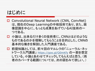 はじめに
 Convolutional Neural Network (CNN, ConvNet)
は、現在のDeep Learningの中核技術であり、また、画
像認識を中心に、もっとも成果をあげているAI技術の一
つである。
 小論は、出来るだけ多くの技術者に、CNNとはどのような
ものであるのかを理解してもらうことを目的とした、CNNの
基本的な働きを解説した入門講座である。
 前提知識としては、前々回のマルレクの「ニューラル・ネッ
トワーク入門講座」 https://goo.gl/Q0mKfy の一部を想定
している。小論とあわせてチェックしてもらえばと思う。（両
者のカバーする範囲については、次の図をみて欲しい。）
 