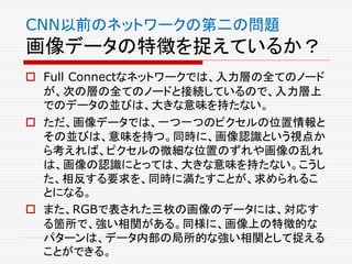  Full Connectなネットワークでは、入力層の全てのノード
が、次の層の全てのノードと接続しているので、入力層上
でのデータの並びは、大きな意味を持たない。
 ただ、画像データでは、一つ一つのピクセルの位置情報と
その並びは、意味を持つ。同時に、画像認識という視点か
ら考えれば、ピクセルの微細な位置のずれや画像の乱れ
は、画像の認識にとっては、大きな意味を持たない。こうし
た、相反する要求を、同時に満たすことが、求められるこ
とになる。
 また、RGBで表された三枚の画像のデータには、対応す
る箇所で、強い相関がある。同様に、画像上の特徴的な
パターンは、データ内部の局所的な強い相関として捉える
ことができる。
CNN以前のネットワークの第二の問題
画像データの特徴を捉えているか？
 