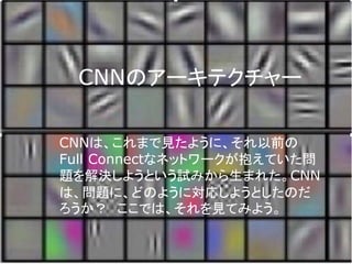 CNNのアーキテクチャー
CNNは、これまで見たように、それ以前の
Full Connectなネットワークが抱えていた問
題を解決しようという試みから生まれた。CNN
は、問題に、どのように対応しようとしたのだ
ろうか？ ここでは、それを見てみよう。
 