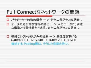 Full Connectなネットワークの問題
 パラメーターの数の爆発 ー＞ 完全二部グラフの見直し
 データの局所的な情報の抽出 ー＞ 入力データに、明確
な構造と位置情報を与える。完全二部グラフの見直し
 微細なシフトやゆがみの捨象 ー＞ 解像度を下げる
640x480  320x240  160x120  80x60
後述する Pooling層は、そうした役割を持つ。
 