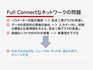 Full Connectなネットワークの問題
 パラメーターの数の爆発 ー＞ 完全二部グラフの見直し
 データの局所的な情報の抽出 ー＞ 入力データに、明確
な構造と位置情報を与える。完全二部グラフの見直し
 微細なシフトやゆがみの捨象 ー＞ 解像度を下げる
 Full Connectな、ニューラル・ネットを、あらためて、
チューンする
 