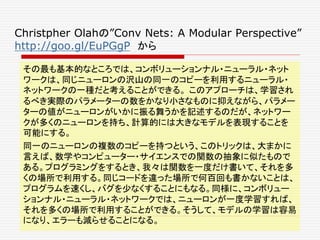 Christpher Olahの”Conv Nets: A Modular Perspective”
http://goo.gl/EuPGgP から
その最も基本的なところでは、コンボリューションナル・ニューラル・ネット
ワークは、同じニューロンの沢山の同一のコピーを利用するニューラル・
ネットワークの一種だと考えることができる。 このアプローチは、学習され
るべき実際のパラメーターの数をかなり小さなものに抑えながら、パラメー
ターの値がニューロンがいかに振る舞うかを記述するのだが、ネットワー
クが多くのニューロンを持ち、計算的には大きなモデルを表現することを
可能にする。
同一のニューロンの複数のコピーを持つという、このトリックは、大まかに
言えば、数学やコンピューター・サイエンスでの関数の抽象に似たもので
ある。プログラミングをするとき、我々は関数を一度だけ書いて、それを多
くの場所で利用する。同じコードを違った場所で何百回も書かないことは、
プログラムを速くし、バグを少なくすることにもなる。同様に、コンボリュー
ションナル・ニューラル・ネットワークでは、ニューロンが一度学習すれば、
それを多くの場所で利用することができる。そうして、モデルの学習は容易
になり、エラーも減らせることになる。
 