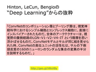 Hinton, LeCun, Bengioの
“Deep Learning”からの抜粋
「ConvNetのコンボリューション層とプーリング層は、視覚神
経科学におけるシンプル細胞とコンプレックス細胞に、直接に
インスパイアーされたものだ。全体のアークテクチャーは、視
覚野の腹側経路のLGN–V1–V2–V4–IT という階層を思い
浮かばせるものだ。ConvNetモデルとサルが同じ絵を見せら
れた時、ConvNetの高位ユニットの活性化は、サルの下側
頭皮質の160のニューロンのランダムな集合の変異の半分
を説明するものだ。」
http://goo.gl/HRnXBy
 