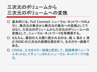 三次元のボリュームから
三次元のボリュームへの変換
 基本的には、Full Connect ニューラル・ネットワークのよ
うに、無次元の集合から無次元の集合への変換としてで
はなく、三次元のボリュームから三次元のボリュームへの
変換として、ニューラル・ネットワークを再構築する。
 もちろん、最初の入力層に置かれるのは、幅 x 高さ x 深
さ（RGB）の三次元の座標位置を持つ、生のカラー画像で
ある。
 CNNは、入力をカラー画像と想定して、認識専用ニューラ
ルネットとしてチューンされたニューラル・ネットワークであ
る。
 