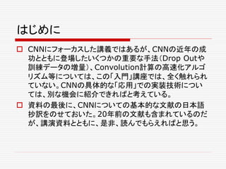 はじめに
 CNNにフォーカスした講義ではあるが、CNNの近年の成
功とともに登場したいくつかの重要な手法（Drop Outや
訓練データの増量）、Convolution計算の高速化アルゴ
リズム等については、この「入門」講座では、全く触れられ
ていない。CNNの具体的な「応用」での実装技術につい
ては、別な機会に紹介できればと考えている。
 資料の最後に、CNNについての基本的な文献の日本語
抄訳をのせておいた。20年前の文献も含まれているのだ
が、講演資料とともに、是非、読んでもらえればと思う。
 