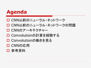 Agenda
 CNN以前のニューラル・ネットワーク
 CNN以前のニューラル・ネットワークの問題
 CNNのアーキテクチャー
 Convolutionの計算を経験する
 Convolutionの働きを見る
 CNNの応用
 参考資料
 