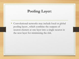 Pooling Layer:
• Convolutional networks may include local or global
pooling layers , which combine the outputs of
neuron clusters at one layer into a single neuron in
the next layer for minimizing the risk.
 
