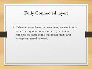 Fully Connected layer:
• Fully connected layers connect every neuron in one
layer to every neuron in another layer. It is in
principle the same as the traditional multi-layer
perceptron neural network.
 