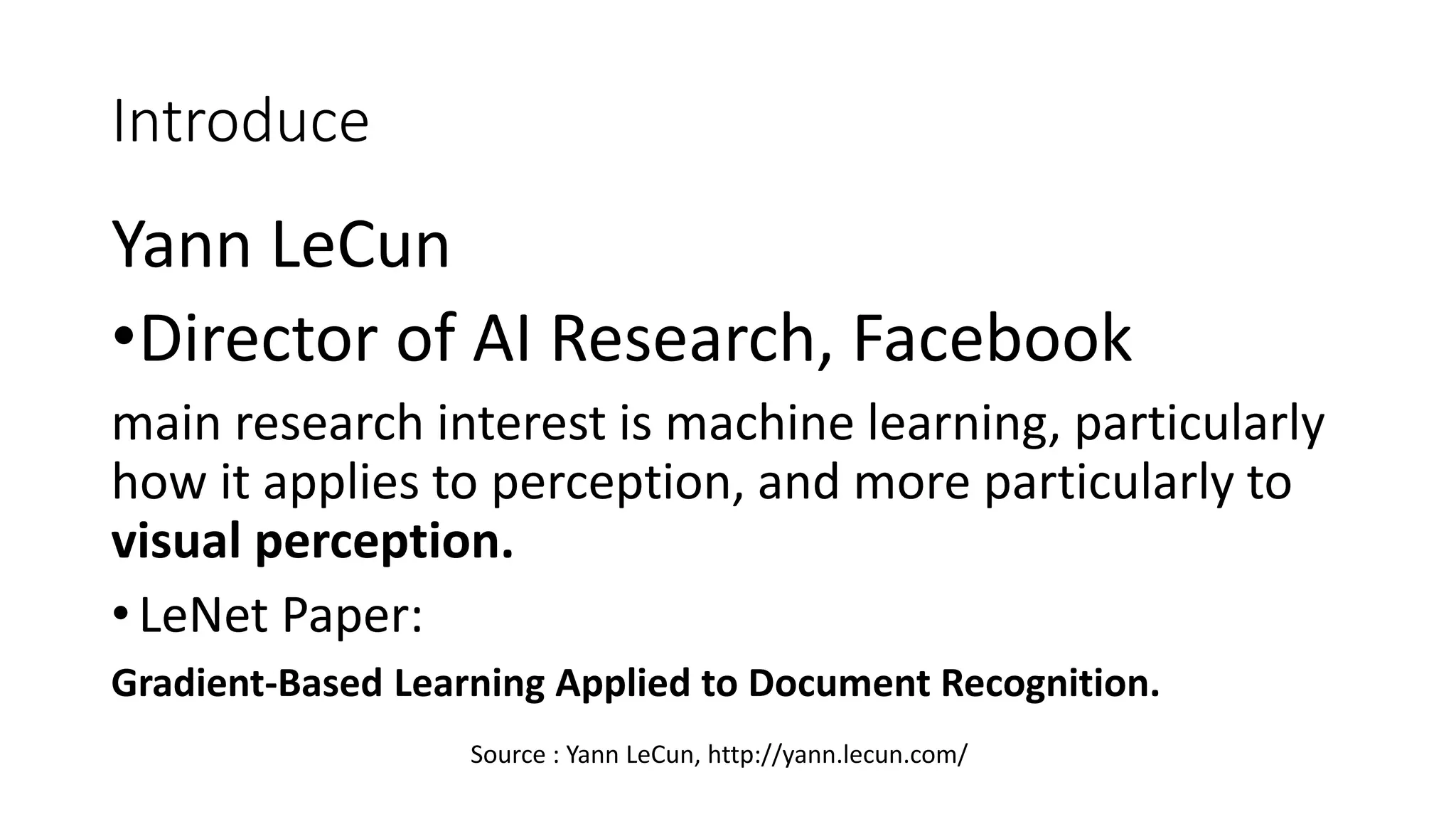 Introduce
Yann LeCun
•Director of AI Research, Facebook
main research interest is machine learning, particularly
how it applies to perception, and more particularly to
visual perception.
• LeNet Paper:
Gradient-Based Learning Applied to Document Recognition.
Source : Yann LeCun, http://yann.lecun.com/
 