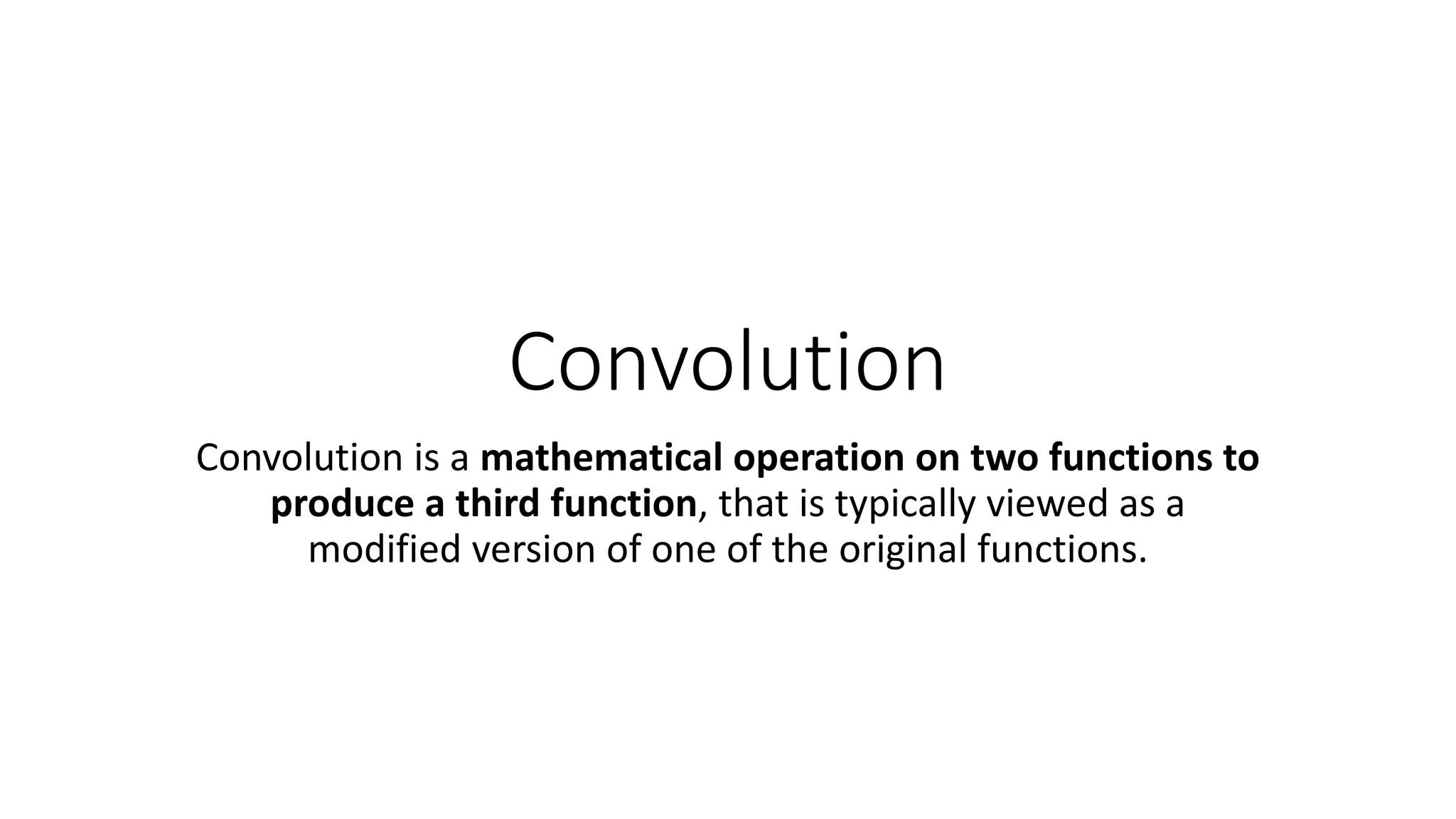 Convolution
Convolution is a mathematical operation on two functions to
produce a third function, that is typically viewed as a
modified version of one of the original functions.
 
