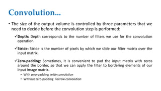 • The size of the output volume is controlled by three parameters that we
need to decide before the convolution step is performed:
Depth: Depth corresponds to the number of filters we use for the convolution
operation.
Stride: Stride is the number of pixels by which we slide our filter matrix over the
input matrix.
Zero-padding: Sometimes, it is convenient to pad the input matrix with zeros
around the border, so that we can apply the filter to bordering elements of our
input image matrix.
• With zero-padding wide convolution
• Without zero-padding narrow convolution
Convolution...
 