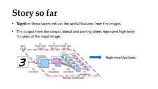 • Together these layers extract the useful features from the images.
• The output from the convolutional and pooling layers represent high-level
features of the input image.
Story so far
High-level features
 