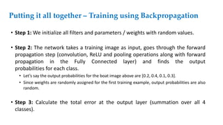 Putting it all together – Training using Backpropagation
• Step 1: We initialize all filters and parameters / weights with random values.
• Step 2: The network takes a training image as input, goes through the forward
propagation step (convolution, ReLU and pooling operations along with forward
propagation in the Fully Connected layer) and finds the output
probabilities for each class.
• Let’s say the output probabilities for the boat image above are [0.2, 0.4, 0.1, 0.3].
• Since weights are randomly assigned for the first training example, output probabilities are also
random.
• Step 3: Calculate the total error at the output layer (summation over all 4
classes).
 
