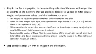 • Step 4: Use Backpropagation to calculate the gradients of the error with respect to
all weights in the network and use gradient descent to update all filter values/
weights and parameter values to minimize the output error.
• The weights are adjusted in proportion to their contribution to the total error.
• When the same image is input again, output probabilities might now be [0.1, 0.1, 0.7, 0.1], which is
closer to the target vector [0, 0, 1, 0].
• This means that the network has learnt to classify this particular image correctly by adjusting its
weights / filters such that the output error is reduced.
• Parameters like number of filters, filter sizes, architecture of the network etc. have all been fixed
before Step 1 and do not change during training process – only the values of the filter matrix and
connection weights get updated.
• Step 5: Repeat steps 2-4 with all images in the training set.
 