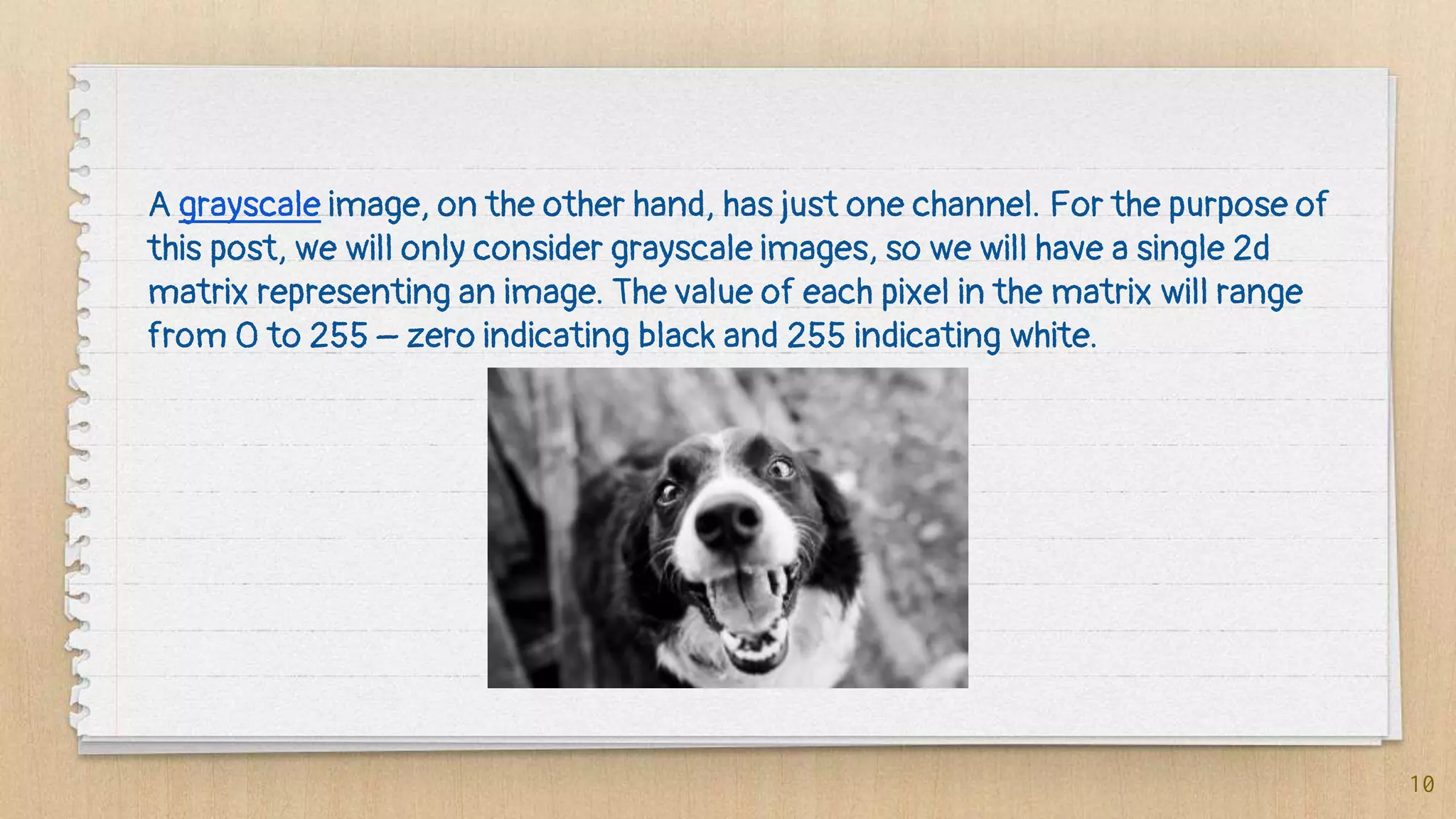 10
A grayscale image, on the other hand, has just one channel. For the purpose of
this post, we will only consider grayscale images, so we will have a single 2d
matrix representing an image. The value of each pixel in the matrix will range
from 0 to 255 – zero indicating black and 255 indicating white.
 