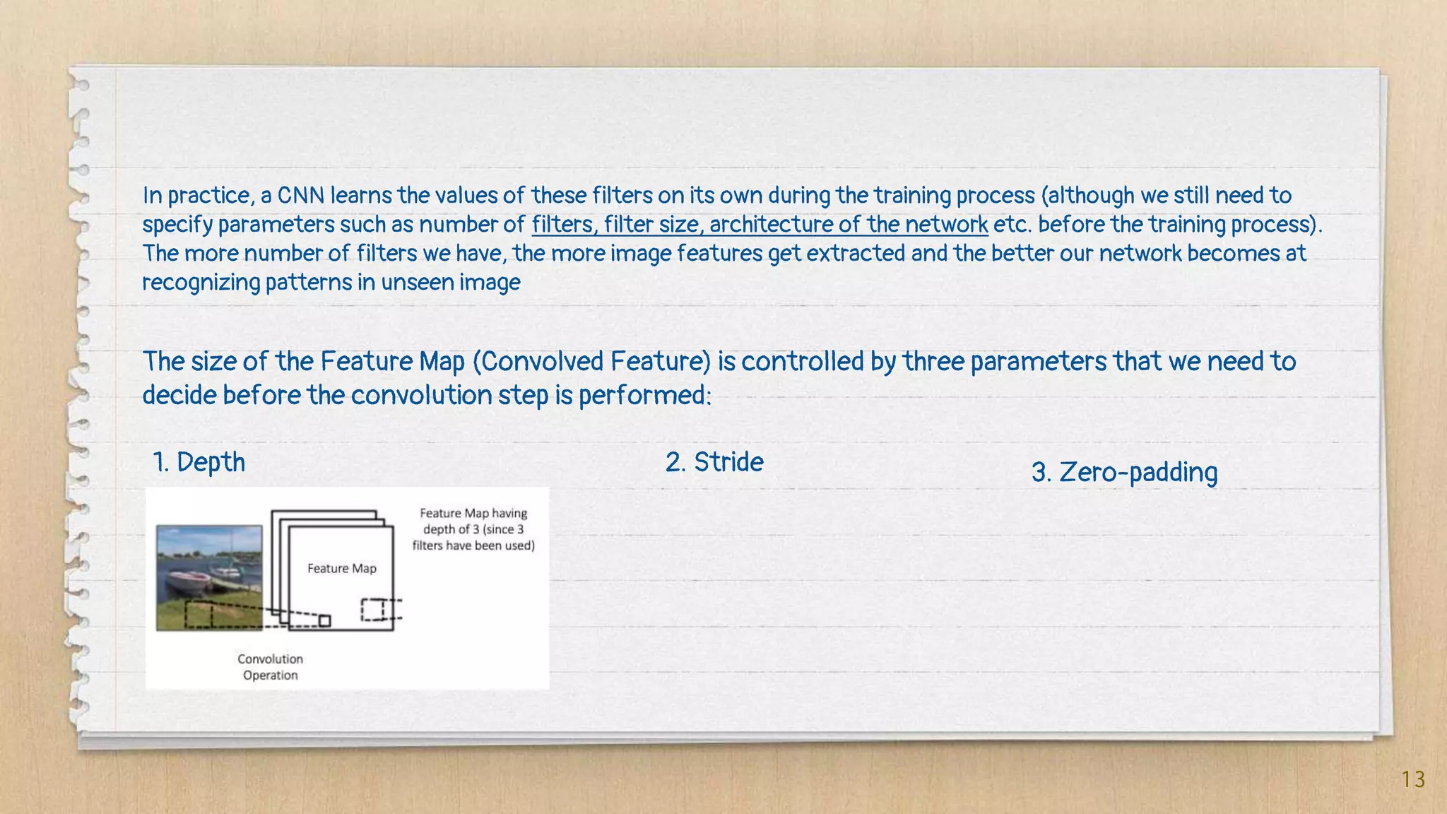 13
In practice, a CNN learns the values of these filters on its own during the training process (although we still need to
specify parameters such as number of filters, filter size, architecture of the network etc. before the training process).
The more number of filters we have, the more image features get extracted and the better our network becomes at
recognizing patterns in unseen image
The size of the Feature Map (Convolved Feature) is controlled by three parameters that we need to
decide before the convolution step is performed:
1. Depth 2. Stride 3. Zero-padding
 