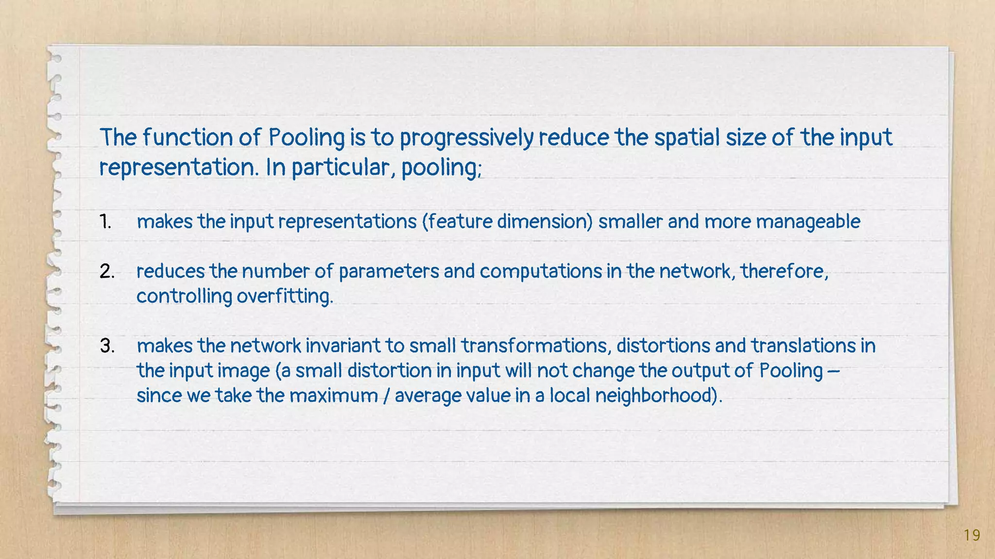 19
The function of Pooling is to progressively reduce the spatial size of the input
representation. In particular, pooling;
1. makes the input representations (feature dimension) smaller and more manageable
2. reduces the number of parameters and computations in the network, therefore,
controlling overfitting.
3. makes the network invariant to small transformations, distortions and translations in
the input image (a small distortion in input will not change the output of Pooling –
since we take the maximum / average value in a local neighborhood).
 