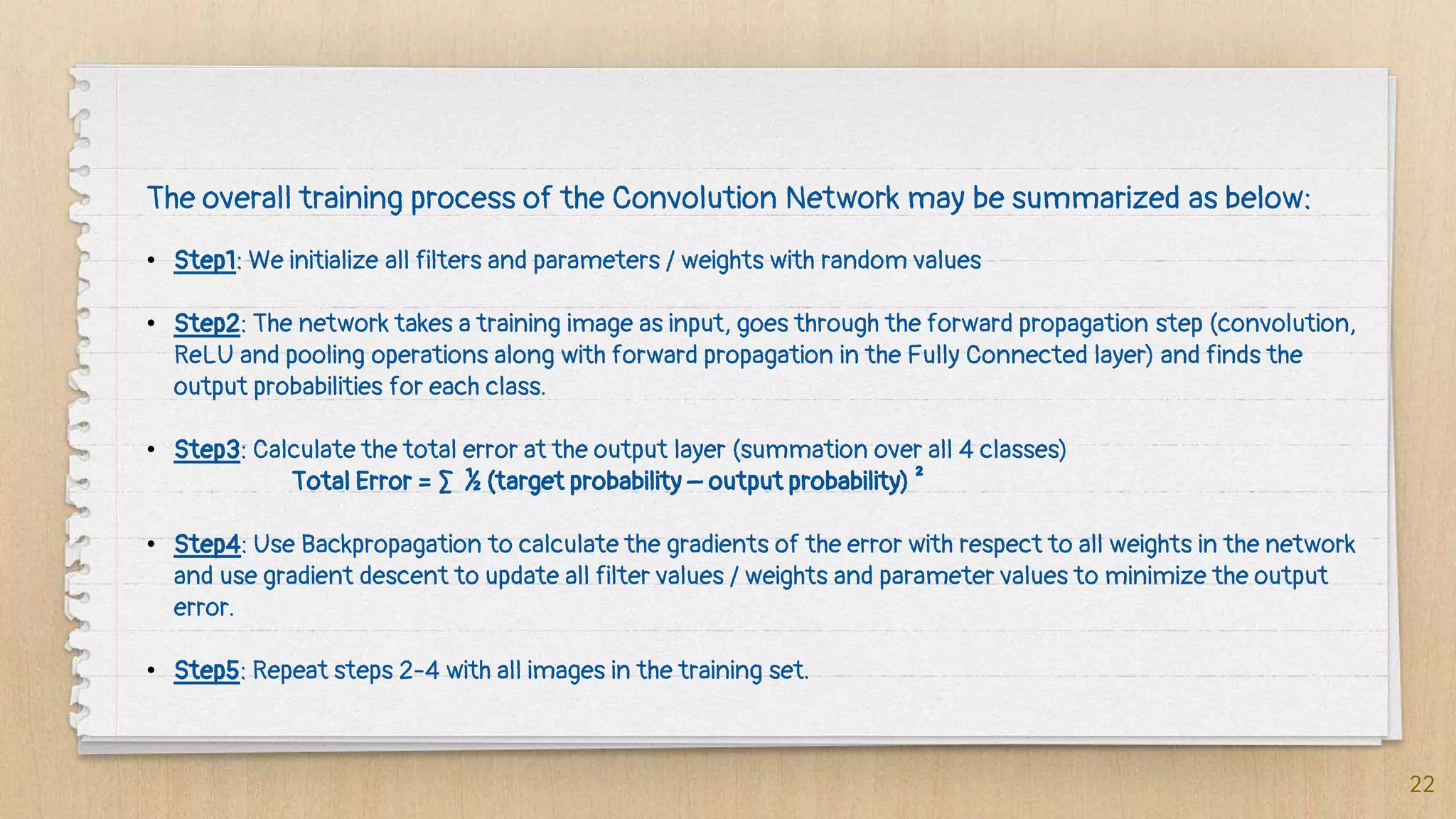 22
The overall training process of the Convolution Network may be summarized as below:
• Step1: We initialize all filters and parameters / weights with random values
• Step2: The network takes a training image as input, goes through the forward propagation step (convolution,
ReLU and pooling operations along with forward propagation in the Fully Connected layer) and finds the
output probabilities for each class.
• Step3: Calculate the total error at the output layer (summation over all 4 classes)
Total Error = ∑ ½ (target probability – output probability) ²
• Step4: Use Backpropagation to calculate the gradients of the error with respect to all weights in the network
and use gradient descent to update all filter values / weights and parameter values to minimize the output
error.
• Step5: Repeat steps 2-4 with all images in the training set.
 