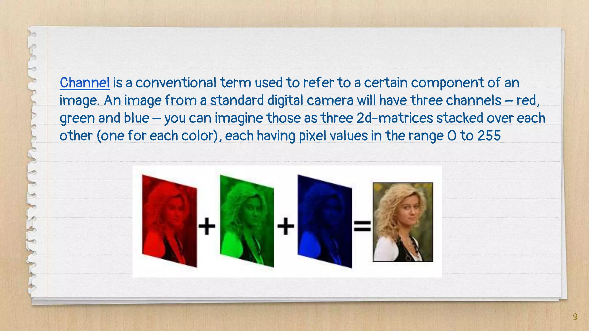 9
Channel is a conventional term used to refer to a certain component of an
image. An image from a standard digital camera will have three channels – red,
green and blue – you can imagine those as three 2d-matrices stacked over each
other (one for each color), each having pixel values in the range 0 to 255
 
