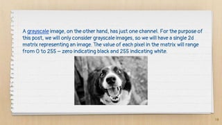10
A grayscale image, on the other hand, has just one channel. For the purpose of
this post, we will only consider grayscale images, so we will have a single 2d
matrix representing an image. The value of each pixel in the matrix will range
from 0 to 255 – zero indicating black and 255 indicating white.
 