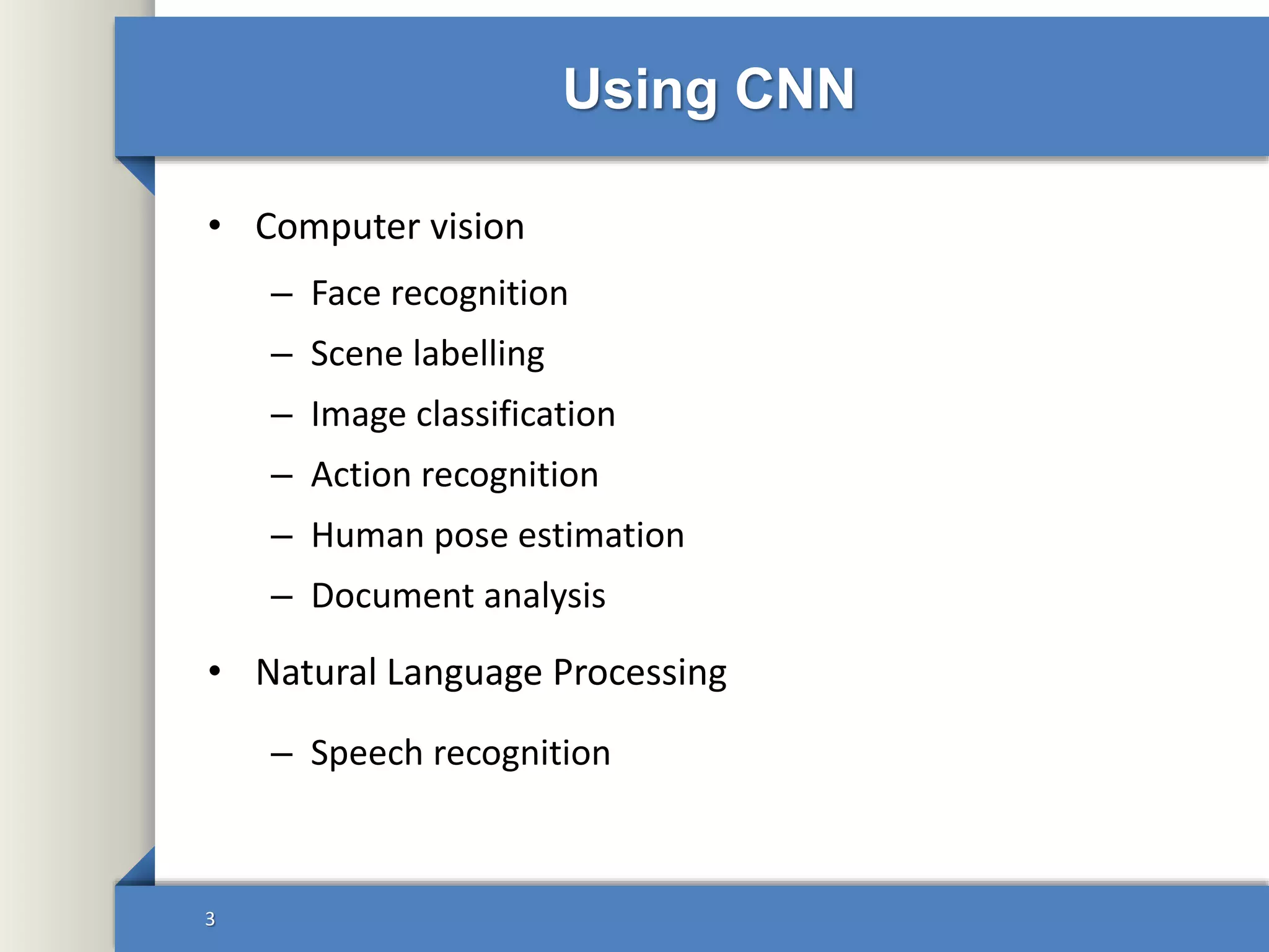Using CNN
• Computer vision
– Face recognition
– Scene labelling
– Image classification
– Action recognition
– Human pose estimation
– Document analysis
• Natural Language Processing
– Speech recognition
3
 